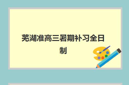 芜湖准高三暑期补习全日制培训机构哪家好一点？2025年最新权威排名、各机构特色解析与择校全指南