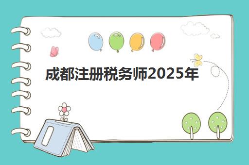 成都注册税务师2025年报名情况全知道：时间安排、报考条件与备考指南一览