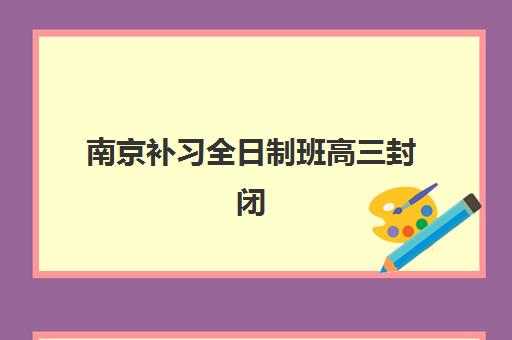 南京补习全日制班高三封闭学校排名一览表如何查询？2025年最新十大机构对比、择校指南与报名全流程