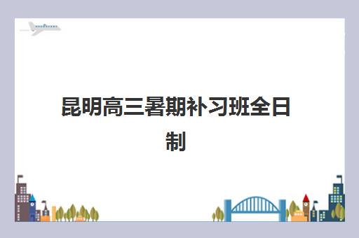 昆明高三暑期补习班全日制集训营如何选？2025年排名前十机构实力对比与择校全攻略