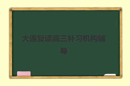 大连复读高三补习机构辅导学校哪家好一点？2025年最新排名榜单与科学择校全攻略