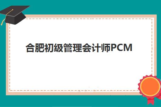 合肥初级管理会计师PCMA网络课程推荐：2025年优质机构对比与选课全指南
