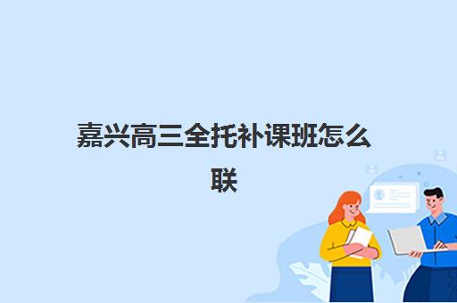 嘉兴高三全托补课班怎么联系？集中训练营学校选择指南与各机构联系方式汇总