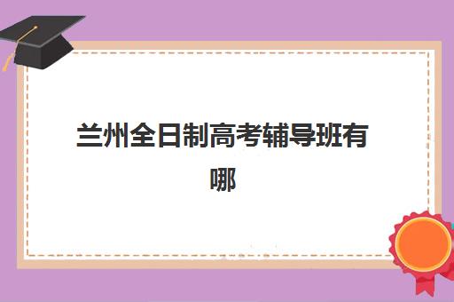 兰州全日制高考辅导班有哪些招生点？2025年关键择校指南与校区信息全解析