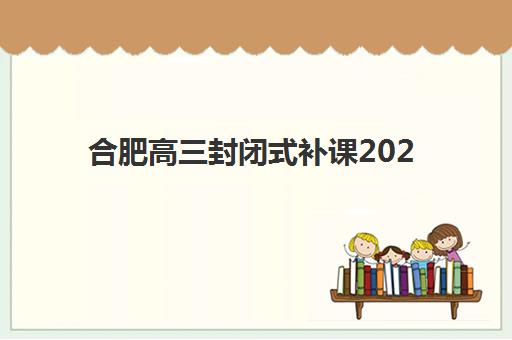 合肥高三封闭式补课2025辅导班哪儿最好？2025年最新十大机构实力排名、收费标准与择校全攻略