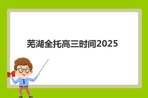 芜湖全托高三时间2025年公布如何科学规划？最新权威时间表解析与高效择校全攻略
