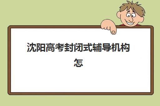 沈阳高考封闭式辅导机构怎么选？2025年最新学校名单、教学模式与择校全攻略