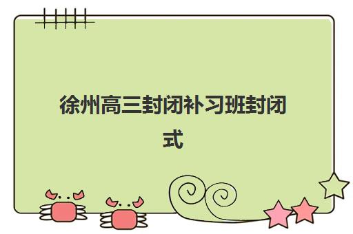 徐州高三封闭补习班封闭式集训营怎么样啊？2025年教学效果、费用详情与择校全攻略