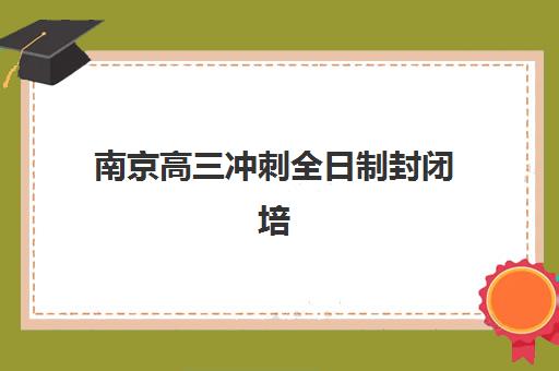 南京高三冲刺全日制封闭培训机构怎么选？全面解析学费、班型对比与择校指南