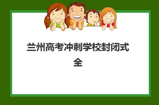 兰州高考冲刺学校封闭式全日制机构排行榜前十名怎么选？附学费标准与择校指南