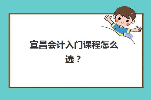 宜昌会计入门课程怎么选？2025年十大培训机构费用对比与零基础学习指南