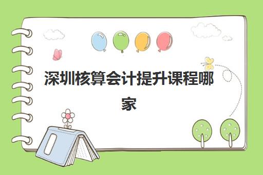 深圳核算会计提升课程哪家专业？2025年权威机构综合对比与择校指南