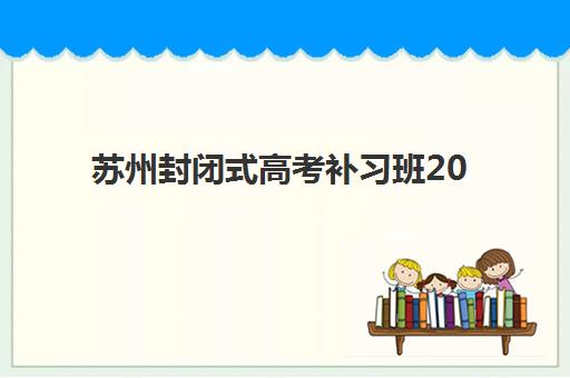 苏州封闭式高考补习班2025年报名情况如何？最新招生政策、择校指南与时间规划全解析