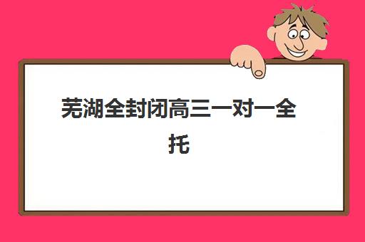 芜湖全封闭高三一对一全托2025年时间具体时间如何查询？最新权威日程表与个性化择校全攻略
