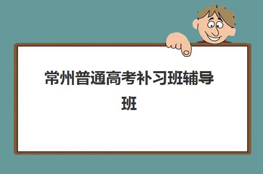 常州普通高考补习班辅导班有哪些学校招生？2025年最新招生政策、机构名单与择校全攻略