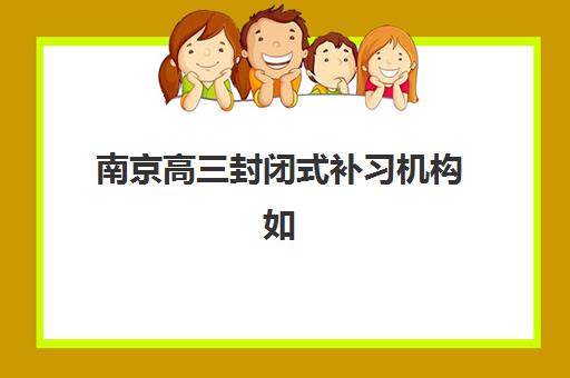南京高三封闭式补习机构如何选？2025寄宿基地全攻略、排名对比与择校指南