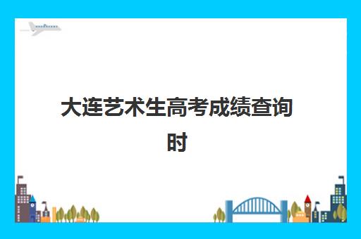 大连艺术生高考成绩查询时间2025：如何快速查分及全程操作指南详解