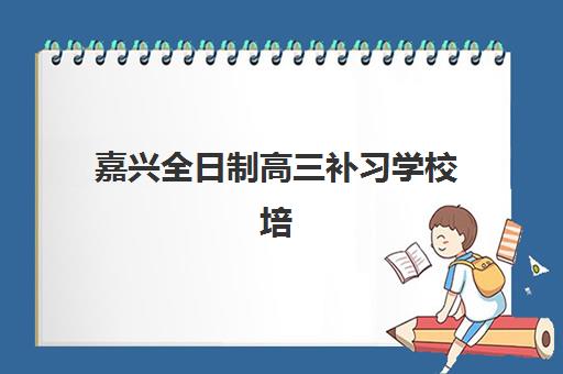 嘉兴全日制高三补习学校培训机构哪个比较好一点？2025年最新权威评测与择校全指南