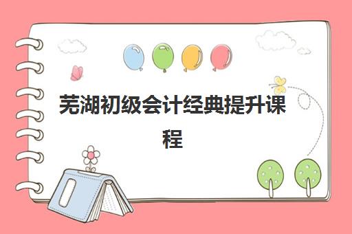 芜湖初级会计经典提升课程培训机构哪家口碑比较好？2025年课程设置与选择指南