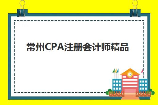 常州CPA注册会计师精品课程培训机构如何选？零基础学员挑选指南与实战课程推荐