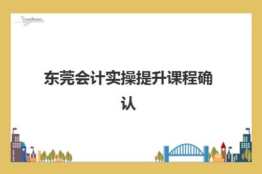 东莞会计实操*升课程确认现场确认时间表如何查询？2025年最新时间节点与报名全攻略